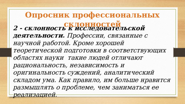 Опросник профессиональных склонностей 2 - склонность к исследовательской деятельности. Профессии, связанные с научной работой. Кроме хорошей теоретической подготовки в соответствующих областях науки такие людей отличают рациональность, независимость и оригинальность суждений, аналитический складом ума. Как правило, им больше нравится размышлять о проблеме, чем заниматься ее реализацией. 