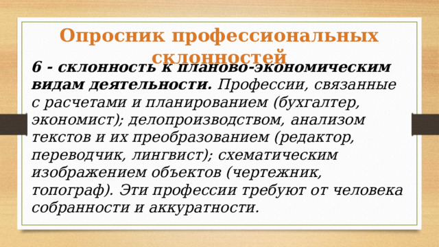 Опросник профессиональных склонностей 6 - склонность к планово-экономическим видам деятельности. Профессии, связанные с расчетами и планированием (бухгалтер, экономист); делопроизводством, анализом текстов и их преобразованием (редактор, переводчик, лингвист); схематическим изображением объектов (чертежник, топограф). Эти профессии требуют от человека собранности и аккуратности. 