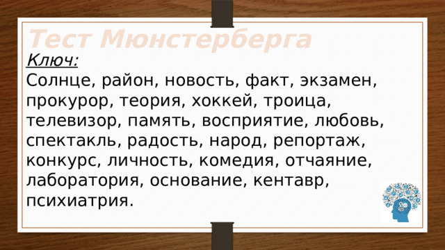 Тест Мюнстерберга Ключ: Солнце, район, новость, факт, экзамен, прокурор, теория, хоккей, троица, телевизор, память, восприятие, любовь, спектакль, радость, народ, репортаж, конкурс, личность, комедия, отчаяние, лаборатория, основание, кентавр, психиатрия. 