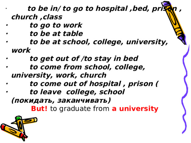 ·          to be in/ to go to hospital ,bed, prison , church ,class ·         to go to work ·         to be at table ·         to be at school, college, university, work ·         to get out of /to stay in bed ·         to come from school, college, university, work, church ·         to come out of hospital , prison ( ·         to leave  college, school ( покидать ,  заканчивать ) But!   to graduate from   a university   