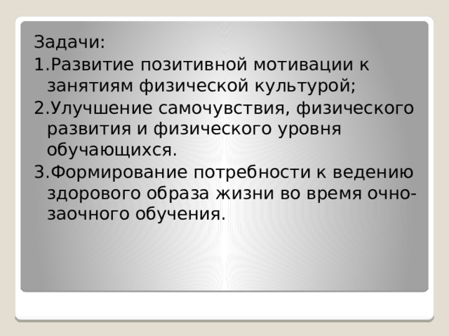 Задачи: 1.Развитие позитивной мотивации к занятиям физической культурой; 2.Улучшение самочувствия, физического развития и физического уровня обучающихся. 3.Формирование потребности к ведению здорового образа жизни во время очно-заочного обучения. 