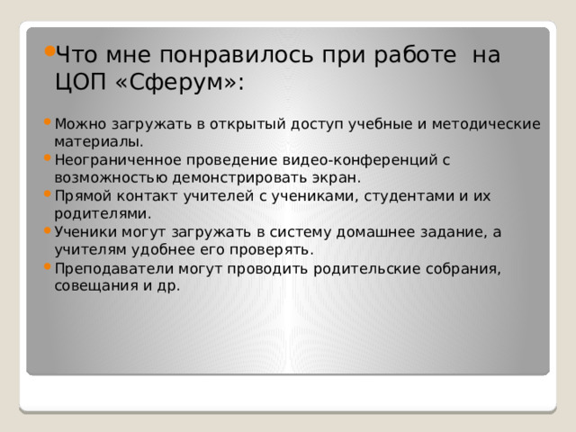 Что мне понравилось при работе на ЦОП «Сферум»: Можно загружать в открытый доступ учебные и методические материалы. Неограниченное проведение видео-конференций с возможностью демонстрировать экран. Прямой контакт учителей с учениками, студентами и их родителями. Ученики могут загружать в систему домашнее задание, а учителям удобнее его проверять. Преподаватели могут проводить родительские собрания, совещания и др. 