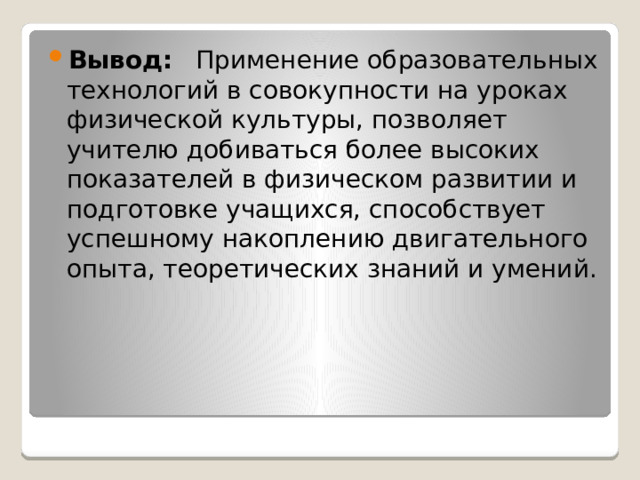 Вывод: Применение образовательных технологий в совокупности на уроках физической культуры, позволяет учителю добиваться более высоких показателей в физическом развитии и подготовке учащихся, способствует успешному накоплению двигательного опыта, теоретических знаний и умений. 