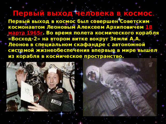 Первый выход человека в космос . Первый выход в космос был совершен Советским космонавтом Леоновым Алексеем Архиповичем 18 марта 1965г .  Во время полета космического корабля «Восход-2» на втором витке вокруг Земли А.А. Леонов в специальном скафандре с автономной системой жизнеобеспечения впервые в мире вышел из корабля в космическое пространство.     