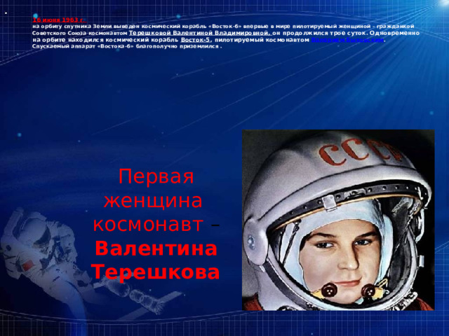 16 июня 1963 г .  на орбиту спутника Земли выведен космический корабль «Восток-6» впервые в мире пилотируемый женщиной – гражданкой Советского Союза космонавтом Терешковой Валентиной Владимировной, он продолжился трое суток. Одновременно на орбите находился космический корабль Восток-5 , пилотируемый космонавтом Валерием Быковским .  Спускаемый аппарат «Востока-6» благополучно приземлился .    Первая женщина космонавт – Валентина Терешкова 