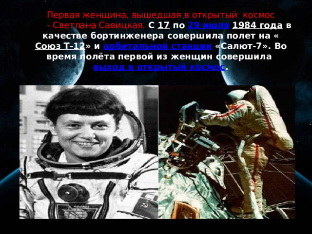 Первая женщина, вышедшая в открытый космос  - Светлана Савицкая.  С 17 по 29 июля  1984 года в качестве бортинженера совершила полет на « Союз Т-12 » и орбитальной станции «Салют-7». Во время полёта первой из женщин совершила выход в открытый космос . 
