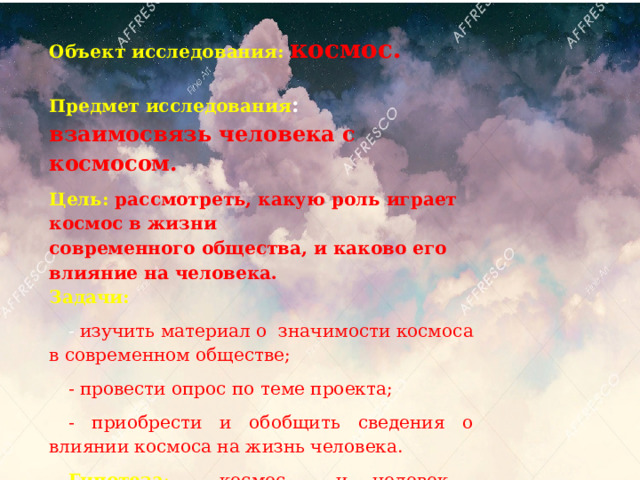 Объект исследования: космос.    Предмет исследования : взаимосвязь человека с космосом. Цель: рассмотреть, какую роль играет космос в жизни  современного общества, и каково его влияние на человека.  Задачи:  - изучить материал о значимости космоса в современном обществе; - провести опрос по теме проекта; - приобрести и обобщить сведения о влиянии космоса на жизнь человека. Гипотеза : космос и человек взаимосвязаны . 