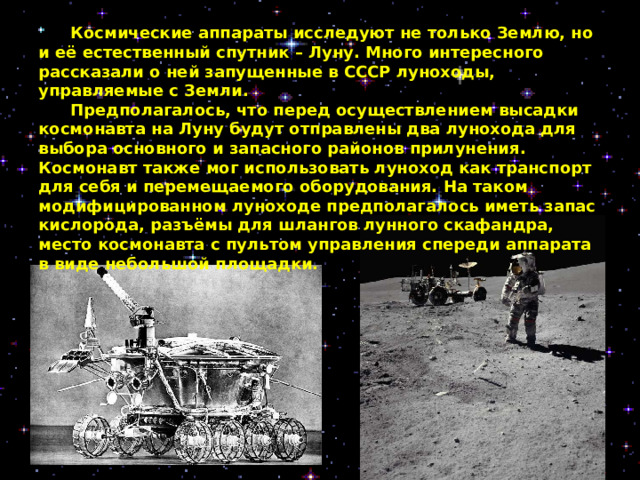  Космические аппараты исследуют не только Землю, но и её естественный спутник – Луну. Много интересного рассказали о ней запущенные в СССР луноходы, управляемые с Земли.   Предполагалось, что перед осуществлением высадки космонавта на Луну будут отправлены два лунохода для выбора основного и запасного районов прилунения. Космонавт также мог использовать луноход как транспорт для себя и перемещаемого оборудования. На таком модифицированном луноходе предполагалось иметь запас кислорода, разъёмы для шлангов лунного скафандра, место космонавта с пультом управления спереди аппарата в виде небольшой площадки.   