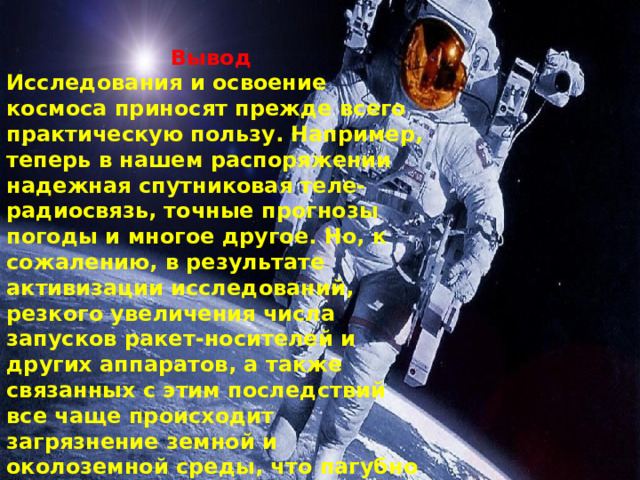 Вывод Исследования и освоение космоса приносят прежде всего практическую пользу. Например, теперь в нашем распоряжении надежная спутниковая теле- радиосвязь, точные прогнозы погоды и многое другое. Но, к сожалению, в результате активизации исследований, резкого увеличения числа запусков ракет-носителей и других аппаратов, а также связанных с этим последствий все чаще происходит загрязнение земной и околоземной среды, что пагубно влияет на экологию Земли. 
