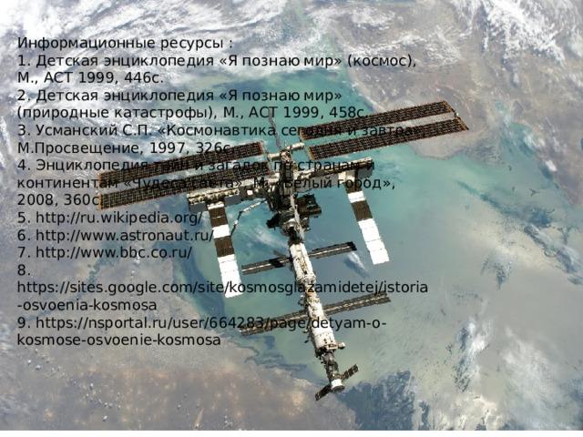 Информационные ресурсы : 1. Детская энциклопедия «Я познаю мир» (космос), М., АСТ 1999, 446с. 2. Детская энциклопедия «Я познаю мир» (природные катастрофы), М., АСТ 1999, 458с. 3. Усманский С.П. «Космонавтика сегодня и завтра», М.Просвещение, 1997, 326с. 4. Энциклопедия тайн и загадок по странам и континентам «Чудеса света», М. «Белый город», 2008, 360с. 5. http://ru.wikipedia.org/ 6. http://www.astronaut.ru/ 7. http://www.bbc.co.ru/ 8. https://sites.google.com/site/kosmosglazamidetej/istoria-osvoenia-kosmosa 9. https://nsportal.ru/user/664283/page/detyam-o-kosmose-osvoenie-kosmosa 