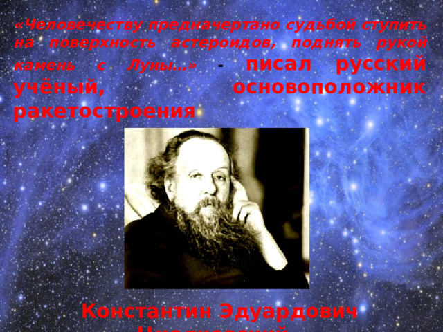 «Человечеству предначертано судьбой ступить на поверхность астероидов, поднять рукой камень с Луны…» - писал русский учёный, основоположник ракетостроения      Константин Эдуардович Циолковский  Впервые в мире описал основные элементы  реактивного двигателя; - Предложил двигатели на жидком топливе;  Вывел зависимость между весом топлива и  весом конструкции ракеты; - Проанализировать поведение ракеты вне  атмосферы; - Высказал идею бортовой системы ориентации  по Солнцу или другим небесным светилам;  