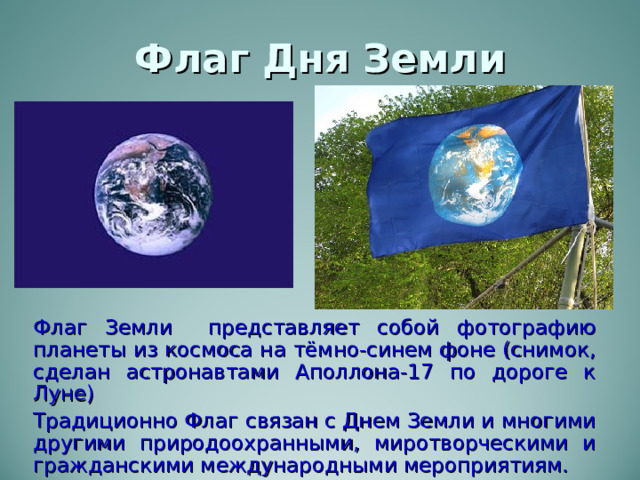 Флаг Дня Земли Флаг Земли представляет собой фотографию планеты из космоса на тёмно-синем фоне (снимок, сделан астронавтами Аполлона-17 по дороге к Луне) Традиционно Флаг связан с Днем Земли и многими другими природоохранными, миротворческими и гражданскими международными мероприятиям. 