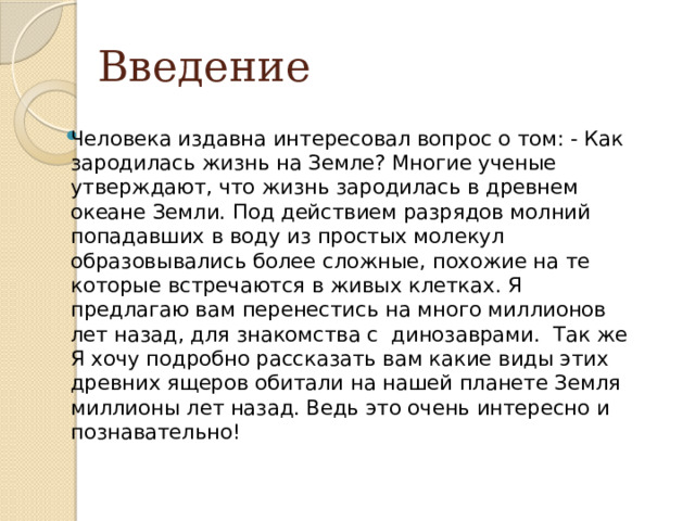 Введение Человека издавна интересовал вопрос о том: - Как зародилась жизнь на Земле? Многие ученые утверждают, что жизнь зародилась в древнем океане Земли. Под действием разрядов молний попадавших в воду из простых молекул образовывались более сложные, похожие на те которые встречаются в живых клетках. Я предлагаю вам перенестись на много миллионов лет назад, для знакомства с динозаврами. Так же Я хочу подробно рассказать вам какие виды этих древних ящеров обитали на нашей планете Земля миллионы лет назад. Ведь это очень интересно и познавательно! 