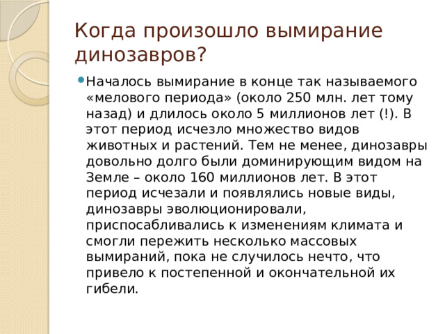 Когда произошло вымирание динозавров? Началось вымирание в конце так называемого «мелового периода» (около 250 млн. лет тому назад) и длилось около 5 миллионов лет (!). В этот период исчезло множество видов животных и растений. Тем не менее, динозавры довольно долго были доминирующим видом на Земле – около 160 миллионов лет. В этот период исчезали и появлялись новые виды, динозавры эволюционировали, приспосабливались к изменениям климата и смогли пережить несколько массовых вымираний, пока не случилось нечто, что привело к постепенной и окончательной их гибели. 