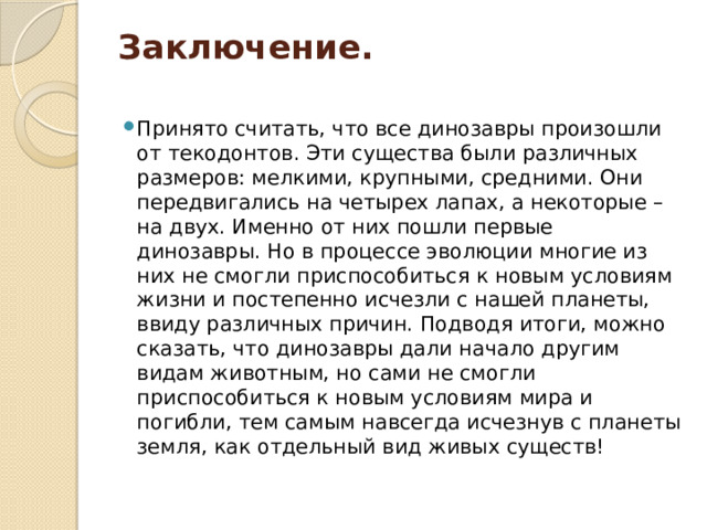 Заключение.   Принято считать, что все динозавры произошли от текодонтов. Эти существа были различных размеров: мелкими, крупными, средними. Они передвигались на четырех лапах, а некоторые – на двух. Именно от них пошли первые динозавры. Но в процессе эволюции многие из них не смогли приспособиться к новым условиям жизни и постепенно исчезли с нашей планеты, ввиду различных причин. Подводя итоги, можно сказать, что динозавры дали начало другим видам животным, но сами не смогли приспособиться к новым условиям мира и погибли, тем самым навсегда исчезнув с планеты земля, как отдельный вид живых существ! 