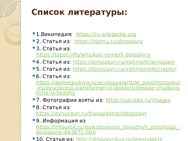 Список литературы:   1.Википедия: https://ru.wikipedia.org 2. Статья из: https://kipmu.ru/dinozavry 3. Статья из: https://topor.info/why/kak-vymerli-dinozavry 4. Статья из: https://dynozavri.ru/xishnie/tirannozavr 5. Статья из: https://dynozavri.ru/xishnie/velociraptor 6. Статья из: https://densegodnya.ru/ecologya/article_post/mozazavr-evolyucionnyj-transformer-ili-doistoricheskoe-chudovishche-iz-bezdny 7. Фотографии взяты из: https://yandex.ru/images 8. Статья из: https://dynozavri.ru/travoyadnie/stegozavr 9. Информация из https://infourok.ru/issledovannie_zhivotnyh_proshlogo_-dinozavry.-443871.htm 10. Статья из: http://dinozavrikus.ru/preondaktil 