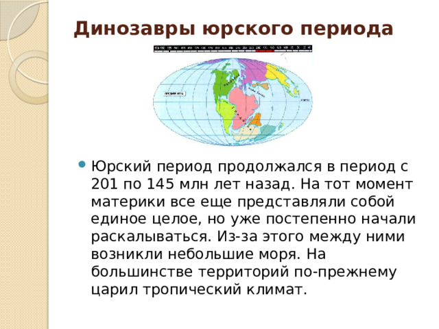 Динозавры юрского периода   Юрский период продолжался в период с 201 по 145 млн лет назад. На тот момент материки все еще представляли собой единое целое, но уже постепенно начали раскалываться. Из-за этого между ними возникли небольшие моря. На большинстве территорий по-прежнему царил тропический климат.  