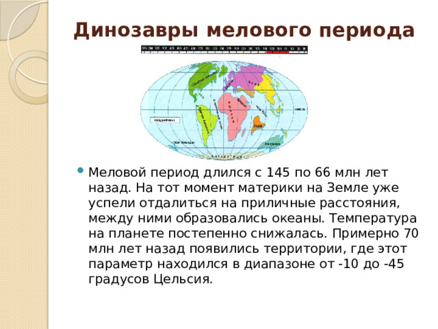 Динозавры мелового периода   Меловой период длился с 145 по 66 млн лет назад. На тот момент материки на Земле уже успели отдалиться на приличные расстояния, между ними образовались океаны. Температура на планете постепенно снижалась. Примерно 70 млн лет назад появились территории, где этот параметр находился в диапазоне от -10 до -45 градусов Цельсия. 