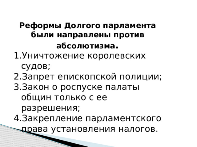 Реформы Долгого парламента были направлены против абсолютизма . Уничтожение королевских судов; Запрет епископской полиции; Закон о роспуске палаты общин только с ее разрешения; Закрепление парламентского права установления налогов. 