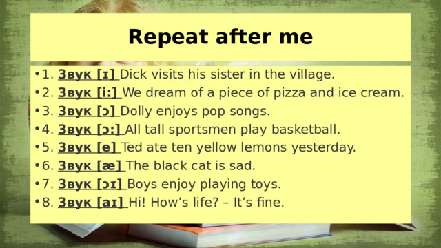 Repeat after me 1. Звук [ɪ] Dick visits his sister in the village. 2. Звук [i:] We dream of a piece of pizza and ice cream. 3. Звук [ɔ] Dolly enjoys pop songs. 4. Звук [ɔ:] All tall sportsmen play basketball. 5. Звук [e] Ted ate ten yellow lemons yesterday. 6. Звук [æ] The black cat is sad. 7. Звук [ɔɪ]  Boys enjoy playing toys. 8. Звук [aɪ] Hi! How’s life? – It’s fine.  Как всегда начинаем урок с фонетических упражнений. Сравните звуки в следующих выражениях.  