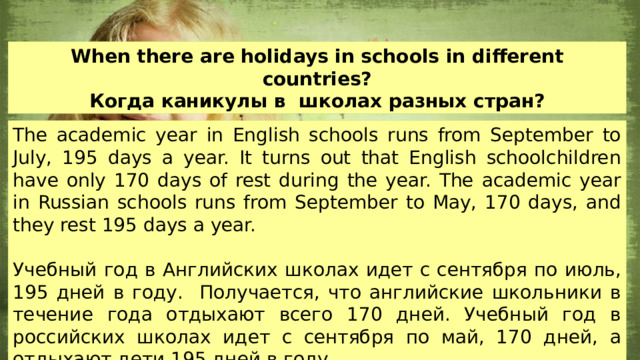 When there are holidays in schools in different countries? Когда каникулы в школах разных стран? The academic year in English schools runs from September to July, 195 days a year. It turns out that English schoolchildren have only 170 days of rest during the year. The academic year in Russian schools runs from September to May, 170 days, and they rest 195 days a year. Учебный год в Английских школах идет с сентября по июль, 195 дней в году. Получается, что английские школьники в течение года отдыхают всего 170 дней. Учебный год в российских школах идет с сентября по май, 170 дней, а отдыхают дети 195 дней в году. 