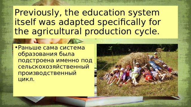 Previously, the education system itself was adapted specifically for the agricultural production cycle. Раньше сама система образования была подстроена именно под сельскохозяйственный производственный цикл.   
