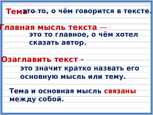 Тема — это то, о чём говорится в тексте. Главная мысль текста — это то главное, о чём хотел сказать автор. Озаглавить текст - это значит кратко назвать его основную мысль или тему. Тема и основная мысль связаны между собой. 