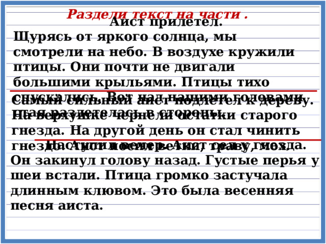 Раздели текст на части . Аист прилетел. Щурясь от яркого солнца, мы смотрели на небо. В воздухе кружили птицы. Они почти не двигали большими крыльями. Птицы тихо спускались. Вот над нашими головами стая разлетелась в стороны. Самый сильный аист подлетел к дереву. На верхушке чернели остатки старого гнезда. На другой день он стал чинить гнездо. Аист носил ветки, траву, мох.  Наступил вечер. Аист сел у гнезда. Он закинул голову назад. Густые перья у шеи встали. Птица громко застучала длинным клювом. Это была весенняя песня аиста. 