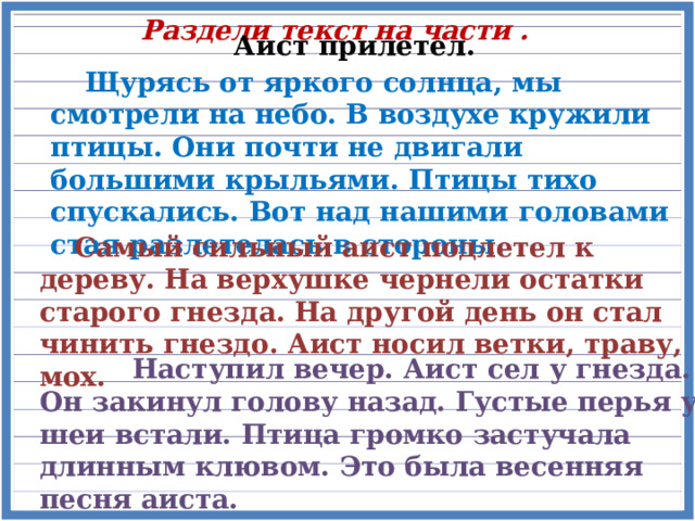 Раздели текст на части . Аист прилетел.  Щурясь от яркого солнца, мы смотрели на небо. В воздухе кружили птицы. Они почти не двигали большими крыльями. Птицы тихо спускались. Вот над нашими головами стая разлетелась в стороны.  Самый сильный аист подлетел к дереву. На верхушке чернели остатки старого гнезда. На другой день он стал чинить гнездо. Аист носил ветки, траву, мох.  Наступил вечер. Аист сел у гнезда. Он закинул голову назад. Густые перья у шеи встали. Птица громко застучала длинным клювом. Это была весенняя песня аиста. 