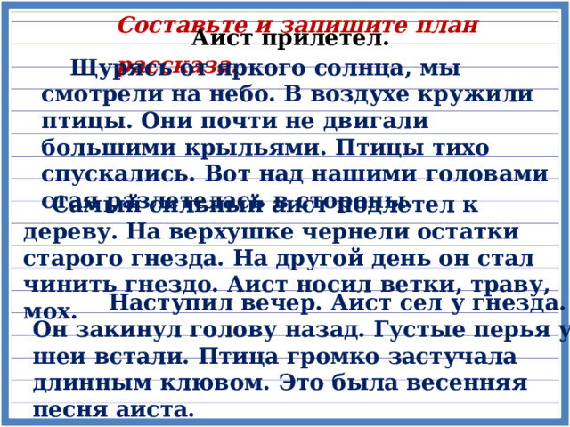 Составьте и запишите план рассказа. Аист прилетел.  Щурясь от яркого солнца, мы смотрели на небо. В воздухе кружили птицы. Они почти не двигали большими крыльями. Птицы тихо спускались. Вот над нашими головами стая разлетелась в стороны.  Самый сильный аист подлетел к дереву. На верхушке чернели остатки старого гнезда. На другой день он стал чинить гнездо. Аист носил ветки, траву, мох.  Наступил вечер. Аист сел у гнезда. Он закинул голову назад. Густые перья у шеи встали. Птица громко застучала длинным клювом. Это была весенняя песня аиста. 