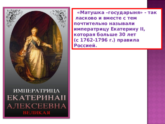  «Матушка –государыня» - так  ласково и вместе с тем почтительно называли императрицу Екатерину II , которая больше 30 лет (с 1762-1796 г.) правила Россией. 
