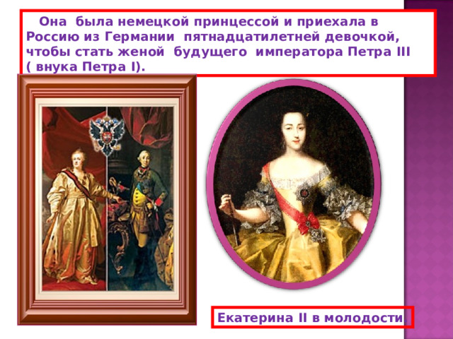  Она была немецкой принцессой и приехала в Россию из Германии пятнадцатилетней девочкой, чтобы стать женой будущего императора Петра III ( внука Петра I ). Екатерина II в молодости. 