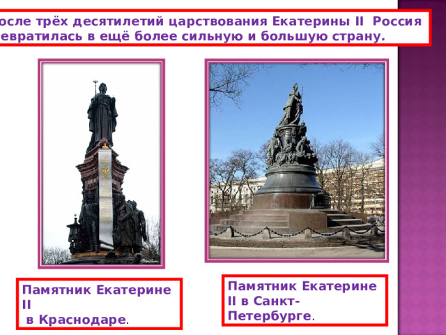  После трёх  десятилетий царствования Екатерины II Россия превратилась в ещё более сильную и большую страну.  Памятник Екатерине II в Санкт- Петербурге . Памятник Екатерине II  в Краснодаре . 