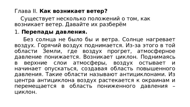 Глава II. Как возникает ветер?  Существует несколько положений о том, как возникает ветер. Давайте их разберём 1. Перепады давления.   Без солнца не было бы и ветра. Солнце нагревает воздух. Горячий воздух поднимается. Из-за этого в той области Земли, где воздух прогрет, атмосферное давление понижается. Возникает циклон. Поднимаясь в верхние слои атмосферы, воздух остывает и начинает опускаться, создавая область повышенного давления. Такие области называют антициклонами. Из центра антициклона воздух растекается к окраинам и перемещается в область пониженного давления – циклон.  