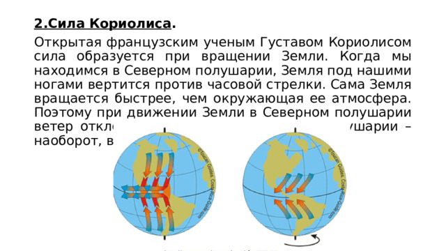2.Сила Кориолиса . Открытая французским ученым Густавом Кориолисом сила образуется при вращении Земли. Когда мы находимся в Северном полушарии, Земля под нашими ногами вертится против часовой стрелки. Сама Земля вращается быстрее, чем окружающая ее атмосфера. Поэтому при движении Земли в Северном полушарии ветер отклоняется вправо. А в Южном полушарии – наоборот, влево.  
