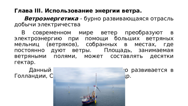Глава III. Использование энергии ветра.    Ветроэнергетика  - бурно развивающаяся отрасль добычи электричества  В современном мире ветер преобразуют в электроэнергию при помощи больших ветряных мельниц (ветряков), собранных в местах, где постоянно дуют ветры. Площадь, занимаемая ветряными полями, может составлять десятки гектар.    Данный вид энергетики активно развивается в Голландии, США, Германии, Китае и др. 