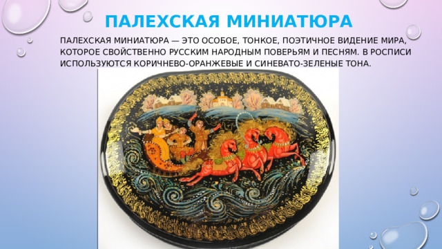   Палехская  миниатюра Палехская миниатюра — это особое, тонкое, поэтичное видение мира, которое свойственно русским народным поверьям и песням. В росписи используются коричнево-оранжевые и синевато-зеленые тона. 