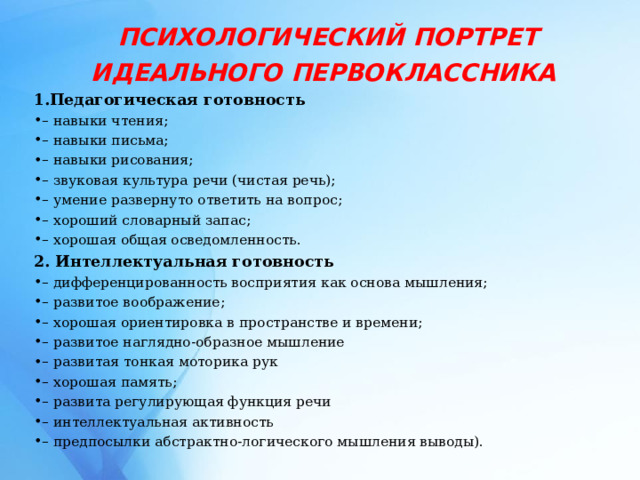   ПСИХОЛОГИЧЕСКИЙ ПОРТРЕТ ИДЕАЛЬНОГО ПЕРВОКЛАССНИКА  Педагогическая готовность – навыки чтения; – навыки письма; – навыки рисования; – звуковая культура речи (чистая речь); – умение развернуто ответить на вопрос; – хороший словарный запас; – хорошая общая осведомленность. 2. Интеллектуальная готовность – дифференцированность восприятия как основа мышления; – развитое воображение; – хорошая ориентировка в пространстве и времени; – развитое наглядно-образное мышление – развитая тонкая моторика рук – хорошая память; – развита регулирующая функция речи – интеллектуальная активность – предпосылки абстрактно-логического мышления выводы).  