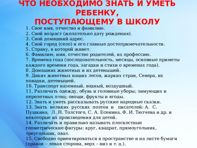 ЧТО НЕОБХОДИМО ЗНАТЬ И УМЕТЬ РЕБЕНКУ,  ПОСТУПАЮЩЕМУ В ШКОЛУ   1. Свое имя, отчество и фамилию. 2. Свой возраст (желательно дату рождения). 3. Свой домашний адрес. 4. Свой город (село) и его главные достопримечательности. 5. Страну, в которой живет. 6. Фамилию, имя, отчество родителей, их профессию. 7. Времена года (последовательность, месяцы, основные приметы каждого времени года, загадки и стихи о временах года). 8. Домашних животных и их детенышей. 9. Диких животных наших лесов, жарких стран, Севера, их повадки, детенышей. 10. Транспорт наземный, водный, воздушный. 11. Различать одежду, обувь и головные уборы; зимующих и перелетных птиц; овощи, фрукты и ягоды. 12. Знать и уметь рассказывать русские народные сказки. 13. Знать великих русских поэтов и писателей: А. С. Пушкина, Л. Н. Толстого, С. А. Есенина, Ф. И. Тютчева и др. и некоторые их произведения для детей. 14. Различать и правильно называть плоскостные геометрические фигуры: круг, квадрат, прямоугольник, треугольник, овал. 15. Свободно ориентироваться в пространстве и на листе бумаги (правая – левая сторона, верх – низ и т. д.). 