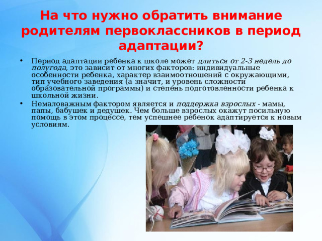 На что нужно обратить внимание родителям первоклассников в период  адаптации? Период адаптации ребенка к школе может длиться от 2-3 недель  до полугода , это зависит от многих факторов: индивидуальные особенности ребенка, характер взаимоотношений с окружающими, тип учебного заведения (а значит, и уровень сложности образовательной программы) и степень подготовленности ребенка к школьной жизни. Немаловажным фактором является и поддержка взрослых - мамы, папы, бабушек и дедушек. Чем больше взрослых окажут посильную помощь в этом процессе, тем успешнее ребенок адаптируется к новым условиям.  