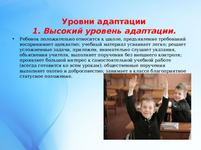   Уровни адаптации  1. Высокий уровень адаптации.   Ребенок положительно относится к школе, предъявление требований воспринимает адекватно; учебный материал усваивает легко; решает усложненные задачи, прилежен, внимательно слушает указания, объяснения учителя, выполняет поручения без внешнего контроля; проявляет большой интерес к самостоятельной учебной работе (всегда готовится ко всем урокам); общественные поручения выполняет охотно и добросовестно; занимает в классе благоприятное статусное положение.   