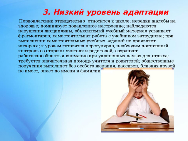 3. Низкий уровень адаптации  Первоклассник отрицательно относится к школе; нередки жалобы на здоровье; доминирует подавленное настроение; наблюдаются нарушения дисциплины, объясняемый учебный материал усваивает фрагментарно; самостоятельная работа с учебником затруднена; при выполнении самостоятельных учебных заданий не проявляет интереса; к урокам готовится нерегулярно, необходим постоянный контроль со стороны учителя и родителей; сохраняет работоспособность и внимание при удлиненных паузах для отдыха; требуется значительная помощь учителя и родителей; общественные поручения выполняет без особого желания, пассивен, близких друзей не имеет, знает по имени и фамилии лишь часть одноклассников. 