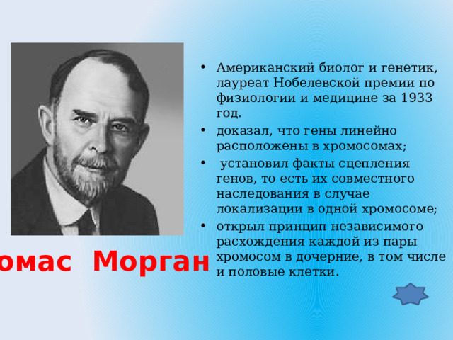 Американский биолог и генетик, лауреат Нобелевской премии по физиологии и медицине за 1933 год. доказал, что гены линейно расположены в хромосомах;  установил факты сцепления генов, то есть их совместного наследования в случае локализации в одной хромосоме; открыл принцип независимого расхождения каждой из пары хромосом в дочерние, в том числе и половые клетки. Томас Морган 