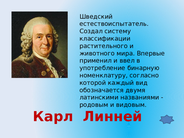 Шведский естествоиспытатель. Создал систему классификации растительного и животного мира. Впервые применил и ввел в употребление бинарную номенклатуру, согласно которой каждый вид обозначается двумя латинскими названиями - родовым и видовым. Карл Линней 