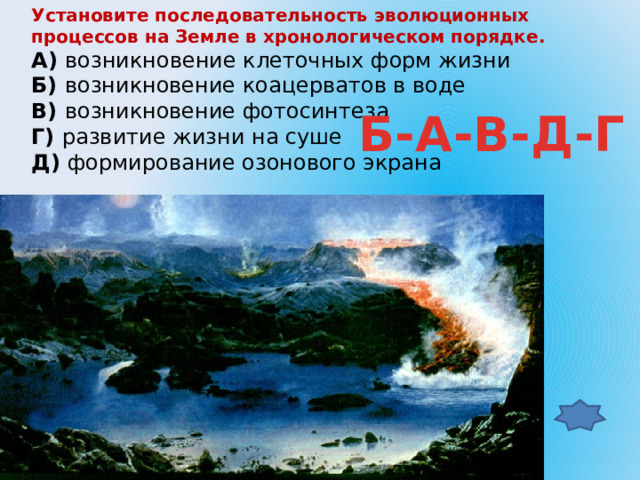 Установите последовательность эволюционных процессов на Земле в хронологическом порядке. А)  возникновение клеточных форм жизни Б)  возникновение коацерватов в воде В)  возникновение фотосинтеза Г)  развитие жизни на суше Д)  формирование озонового экрана Б-А-В-Д-Г 