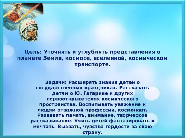 Цель: Уточнять и углублять представления о планете Земля, космосе, вселенной, космическом транспорте. Задачи: Расширять знания детей о государственных праздниках. Рассказать детям о Ю. Гагарине и других первооткрывателях космического пространства. Воспитывать уважение к людям отважной профессии, космонавт. Развивать память, внимание, творческое рассказывание. Учить детей фантазировать и мечтать. Вызвать, чувство гордости за свою страну . 