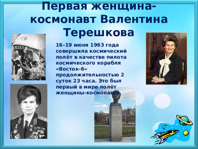  Первая женщина-космонавт Валентина Терешкова 16–19 июня 1963 года совершила космический полёт в качестве пилота космического корабля «Восток-6» продолжительностью 2 суток 23 часа. Это был первый в мире полёт женщины-космонавта.    
