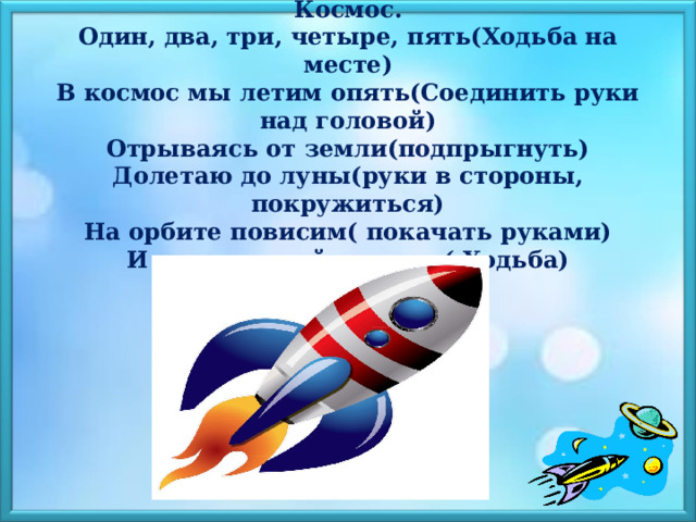  Космос.  Один, два, три, четыре, пять(Ходьба на месте)  В космос мы летим опять(Соединить руки над головой)  Отрываясь от земли(подпрыгнуть)  Долетаю до луны(руки в стороны, покружиться)  На орбите повисим( покачать руками)  И опять домой спешим( Ходьба)   