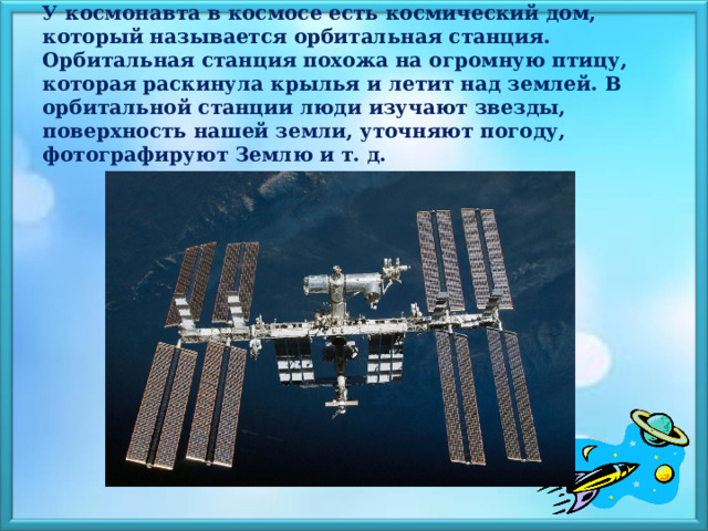 У космонавта в космосе есть космический дом, который называется орбитальная станция. Орбитальная станция похожа на огромную птицу, которая раскинула крылья и летит над землей. В орбитальной станции люди изучают звезды, поверхность нашей земли, уточняют погоду, фотографируют Землю и т. д.    