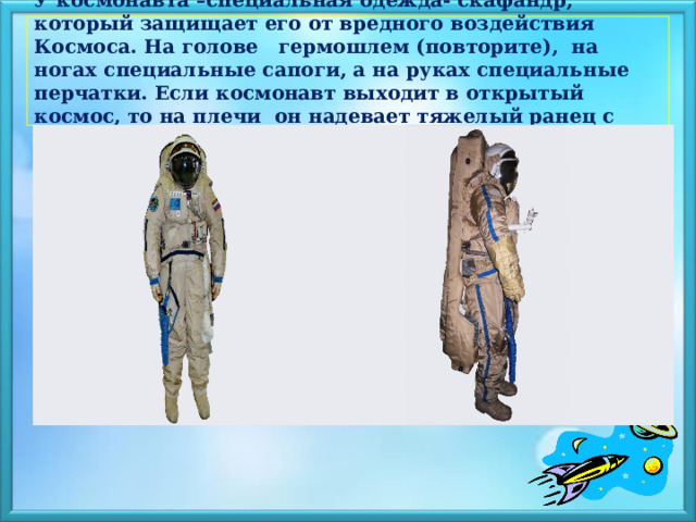  У космонавта –специальная одежда- скафандр, который защищает его от вредного воздействия Космоса. На голове гермошлем (повторите), на ногах специальные сапоги, а на руках специальные перчатки. Если космонавт выходит в открытый космос, то на плечи он надевает тяжелый ранец с баллонами, полными воздуха.   